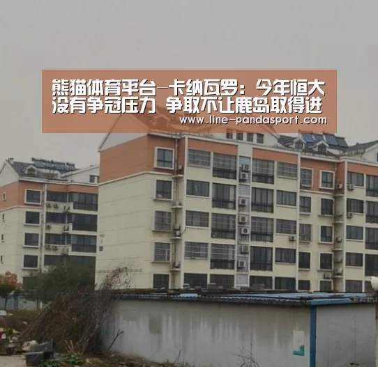熊猫体育平台-卡纳瓦罗:今年恒大没有争冠压力 争取不让鹿岛取得进球(图3) 熊猫体育官网