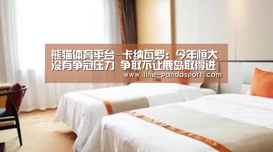 熊猫体育平台-卡纳瓦罗:今年恒大没有争冠压力 争取不让鹿岛取得进球(图1) 熊猫体育